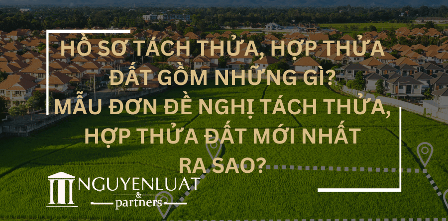 Hồ sơ tách thửa, hợp thửa đất gồm những gì? Mẫu Đơn đề nghị tách thửa, hợp thửa đất mới nhất ra sao?