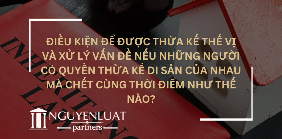 Điều kiện để được thừa kế thế vị và xử lý vấn đề nếu những người có quyền thừa kế di sản của nhau mà chết cùng thời điểm như thế nào?