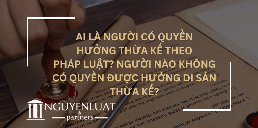 Ai là người có quyền hưởng thừa kế theo pháp luật? Người nào không có quyền được hưởng di sản thừa kế?