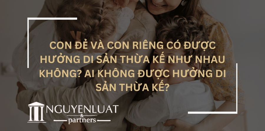 Con đẻ và con riêng có được hưởng di sản thừa kế như nhau không? Ai không được hưởng di sản thừa kế?