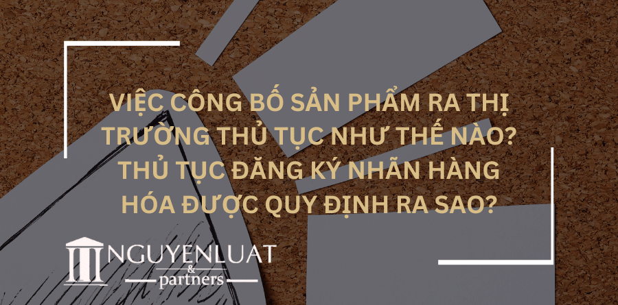 Việc công bố sản phẩm ra thị trường thủ tục như thế nào? Thủ tục đăng ký nhãn hàng hóa được quy định ra sao?