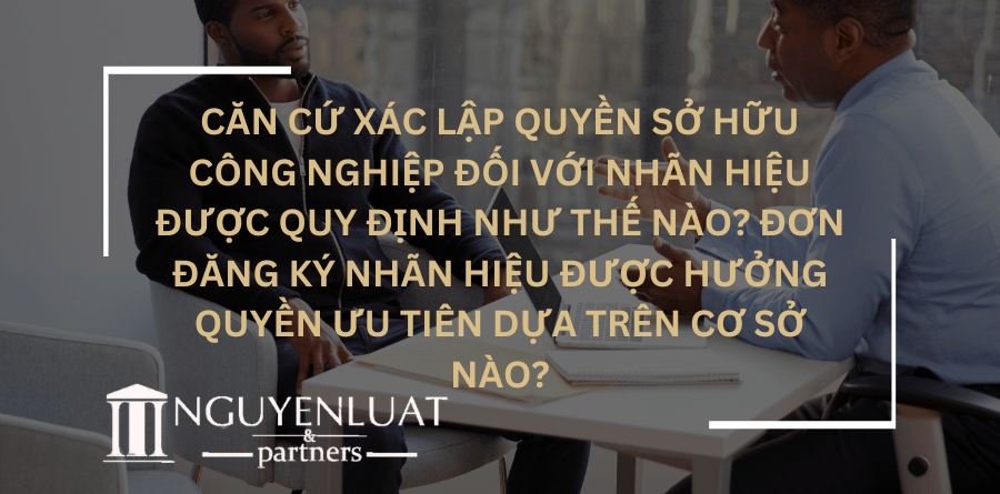 Căn cứ xác lập quyền sở hữu công nghiệp đối với nhãn hiệu được quy định như thế nào? Đơn đăng ký nhãn hiệu được hưởng quyền ưu tiên dựa trên cơ sở nào?