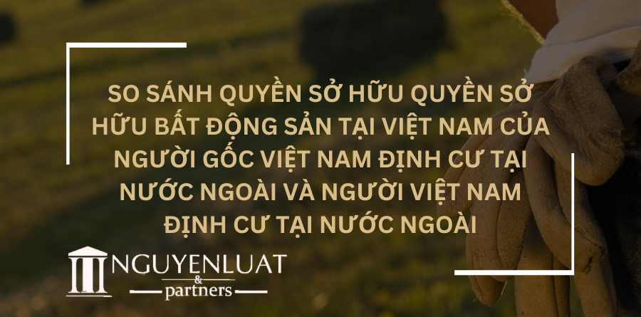 So sánh quyền sở hữu quyền sở hữu bất động sản tại Việt Nam của người gốc Việt Nam định cư tại nước ngoài và người Việt Nam định cư tại nước ngoài