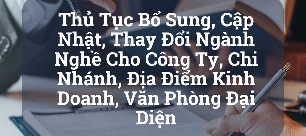 Thủ Tục Bổ Sung, Cập Nhật, Thay Đổi Ngành Nghề Cho Công Ty, Chi Nhánh, Địa Điểm Kinh Doanh, Văn Phòng Đại Diện